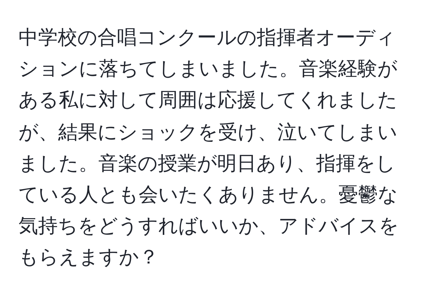 中学校の合唱コンクールの指揮者オーディションに落ちてしまいました。音楽経験がある私に対して周囲は応援してくれましたが、結果にショックを受け、泣いてしまいました。音楽の授業が明日あり、指揮をしている人とも会いたくありません。憂鬱な気持ちをどうすればいいか、アドバイスをもらえますか？