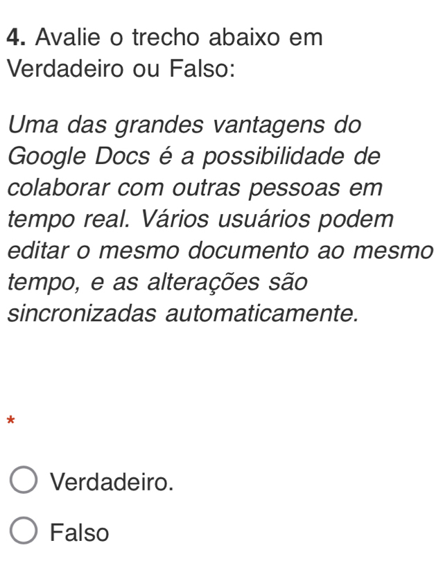 Avalie o trecho abaixo em
Verdadeiro ou Falso:
Uma das grandes vantagens do
Google Docs é a possibilidade de
colaborar com outras pessoas em
tempo real. Vários usuários podem
editar o mesmo documento ao mesmo
tempo, e as alterações são
sincronizadas automaticamente.
*
Verdadeiro.
Falso