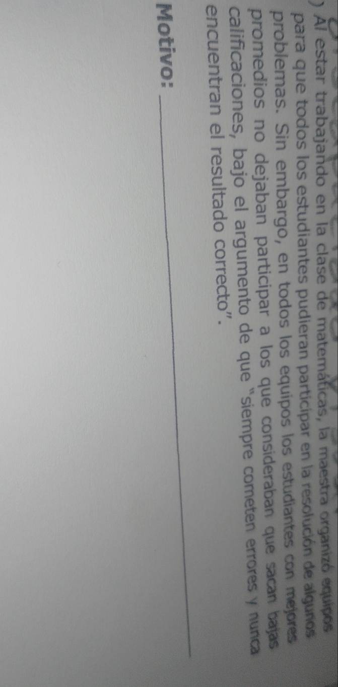 ) Al estar trabajando en la clase de matemáticas, la maestra organizó equipos 
para que todos los estudiantes pudieran participar en la resolución de algunos 
problemas. Sin embargo, en todos los equipos los estudiantes con mejores 
promedios no dejaban participar a los que consíderaban que sacan bajas 
calificaciones, bajo el argumento de que “siempre cometen errores y nunca 
encuentran el resultado correcto". 
Motivo: 
_
