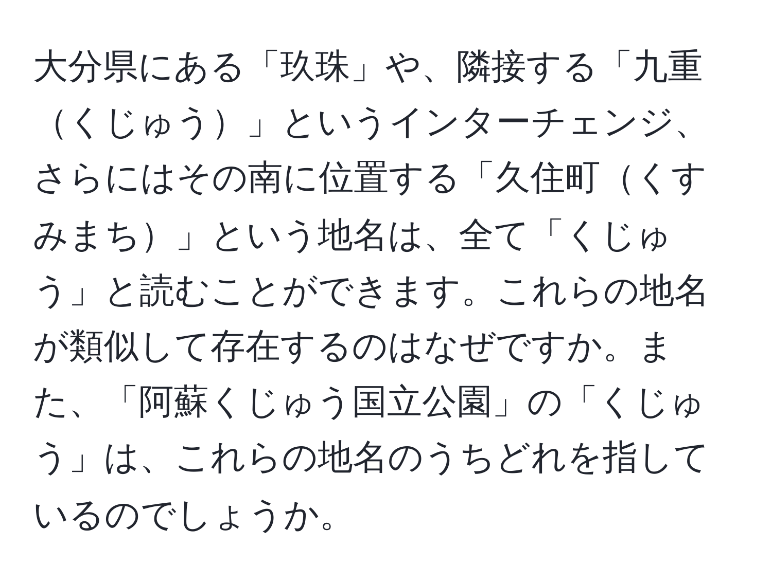 大分県にある「玖珠」や、隣接する「九重くじゅう」というインターチェンジ、さらにはその南に位置する「久住町くすみまち」という地名は、全て「くじゅう」と読むことができます。これらの地名が類似して存在するのはなぜですか。また、「阿蘇くじゅう国立公園」の「くじゅう」は、これらの地名のうちどれを指しているのでしょうか。