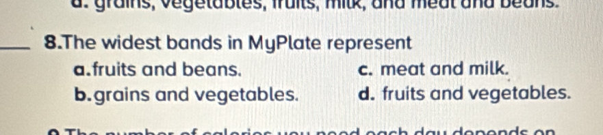 a: grains, vegetables, fraits, milk, and meat and beans.
_8.The widest bands in MyPlate represent
a. fruits and beans. c. meat and milk.
b. grains and vegetables. d. fruits and vegetables.