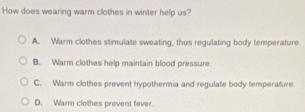 How does wearing warm clothes in winter help us?
A. Warm clothes stimulate sweating, thus regulating body temperature.
B. Warm clothes help maintain blood pressure.
C. Warm clothes prevent hypothermia and regulate body temperature.
D. Warm clothes prevent fever.