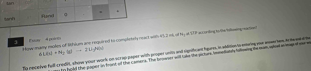 nor 
How many moles of lithium are required to completely react with 45.2 mL of N_2 at STP according to the following reaction? 
3 Essay 4 points
6Li(s)+N_2(g)to 2Li_3N(s)
To receive full credit, show your work on scrap paper with proper units and signifıcant figures, in addition to entering your answer here. At the end of the 
to hold the paper in front of the camera. The browser will take the picture. Immediately following the exam, upload an image of your wo