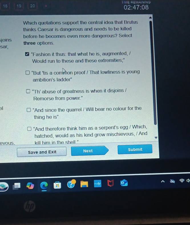 18 19 20 TIME REMAINING
02:47:08
Which quotations support the central idea that Brutus
thinks Caesar is dangerous and needs to be killed
before he becomes even more dangerous? Select
joins three options.
sar,
“Fashion it thus: that what he is, augmented, /
Would run to these and these extremities;"
“But 'tis a common proof / That lowliness is young
ambition's ladder"
“Th’ abuse of greatness is when it disjoins /
Remorse from power."
e “And since the quarrel / Will bear no colour for the
thing he is"
“And therefore think him as a serpent’s egg / Which,
hatched, would as his kind grow mischievous, / And
evous, kill him in the shell ."'
Save and Exit Next Submit