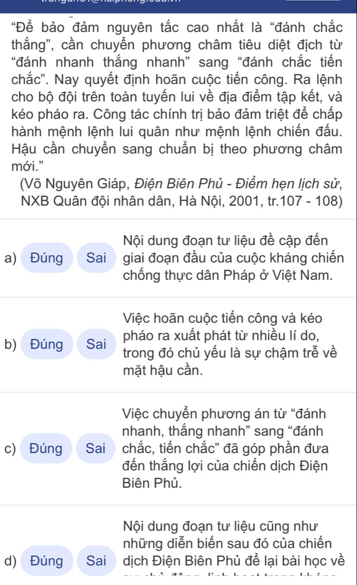 "Để bảo đảm nguyên tắc cao nhất là "đánh chắc 
thắng", cần chuyển phương châm tiêu diệt địch từ 
“đánh nhanh thắng nhanh” sang “đánh chắc tiến 
chắc''. Nay quyết định hoãn cuộc tiến công. Ra lệnh 
cho bộ đội trên toàn tuyến lui về địa điểm tập kết, và 
kéo pháo ra. Công tác chính trị bảo đảm triệt để chấp 
hành mệnh lệnh lui quân như mệnh lệnh chiến đấu. 
Hậu cần chuyễn sang chuẩn bị theo phương châm 
mới." 
(Võ Nguyên Giáp, Điện Biên Phủ - Điểm hẹn lịch sử, 
NXB Quân đội nhân dân, Hà Nội, 2001, tr. 107 - 108) 
Nội dung đoạn tư liệu đề cập đến 
a) Đúng Sai giai đoạn đầu của cuộc kháng chiến 
chống thực dân Pháp ở Việt Nam. 
Việc hoãn cuộc tiến công và kéo 
pháo ra xuất phát từ nhiều lí do, 
b) Đúng Sai trong đó chủ yếu là sự chậm trễ về 
mặt hậu cần. 
Việc chuyển phương án từ “đánh 
nhanh, thắng nhanh” sang “đánh 
c) Đúng Sai chắc, tiến chắc'' đã góp phần đưa 
đến thắng lợi của chiến dịch Điện 
Biên Phủ. 
Nội dung đoạn tư liệu cũng như 
những diễn biến sau đó của chiến 
d) Đúng Sai dịch Điện Biên Phủ để lại bài học về