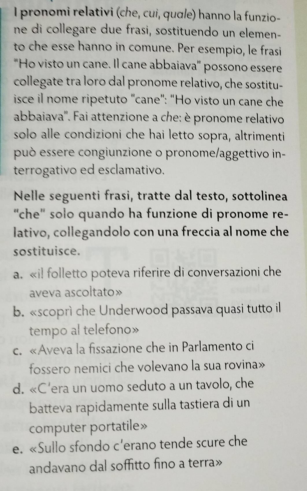 pronomi relativi (che, cui, quσle) hanno la funzio-
ne di collegare due frasi, sostituendo un elemen-
to che esse hanno in comune. Per esempio, le frasi
"Ho visto un cane. Il cane abbaiava' possono essere
collegate tra loro dal pronome relativo, che sostitu-
isce il nome ripetuto "cane”: “Ho visto un cane che
abbaiava''. Fai attenzione a che: è pronome relativo
solo alle condizioni che hai letto sopra, altrimenti
può essere congiunzione o pronome/aggettivo in-
terrogativo ed esclamativo.
Nelle seguenti frasi, tratte dal testo, sottolinea
'che' solo quando ha funzione di pronome re-
lativo, collegandolo con una freccia al nome che
sostituisce.
a. «i! folletto poteva riferire di conversazioni che
aveva ascoltato»
b. «scoprì che Underwood passava quasi tutto il
tempo al telefono»
c. «Aveva la fissazione che in Parlamento ci
fossero nemici che volevano la sua rovina»
d. «C'era un uomo seduto a un tavolo, che
batteva rapidamente sulla tastiera di un
computer portatile»
e. «Sullo sfondo c'erano tende scure che
andavano dal soffitto fino a terra»