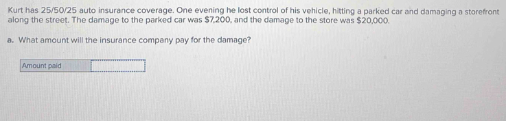 Kurt has 25/50/25 auto insurance coverage. One evening he lost control of his vehicle, hitting a parked car and damaging a storefront 
along the street. The damage to the parked car was $7,200, and the damage to the store was $20,000. 
a. What amount will the insurance company pay for the damage? 
Amount paid