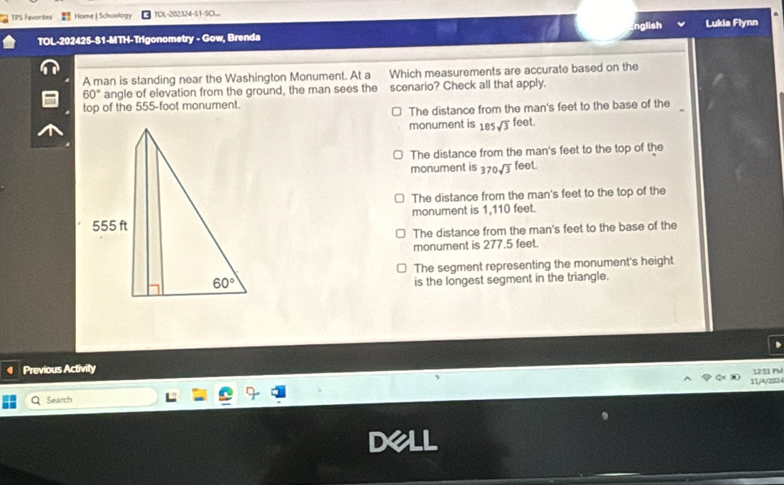 TPS Favorites Home | Schoology TOL-202324-S1-SC...
English Lukia Flynn
TOL-202425-S1-MTH-Trigonometry - Gow, Brenda
A man is standing near the Washington Monument. At a Which measurements are accurate based on the
60° angle of elevation from the ground, the man sees the scenario? Check all that apply.
top of the 555-foot monument.
The distance from the man's feet to the base of the
monument is 185sqrt(3) feet
The distance from the man's feet to the top of the
monument is 370sqrt(3) feet.
The distance from the man's feet to the top of the
monument is 1,110 feet.
The distance from the man's feet to the base of the
monument is 277.5 feet.
The segment representing the monument's height
is the longest segment in the triangle.
Previous Activity
1231 PM
11/4/2024
Search