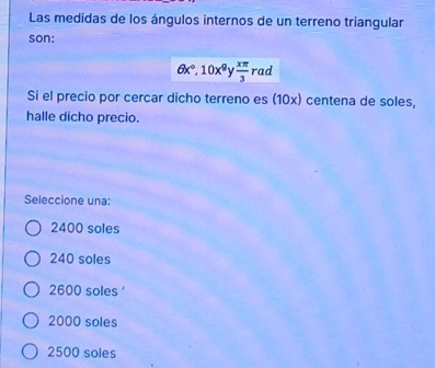 Las medidas de los ángulos internos de un terreno triangular
son:
θ x°, 10x^9  xπ /3 rad
Si el precio por cercar dicho terreno es (10x) centena de soles,
halle dicho precio.
Seleccione una:
2400 soles
240 soles
2600 soles '
2000 soles
2500 soles