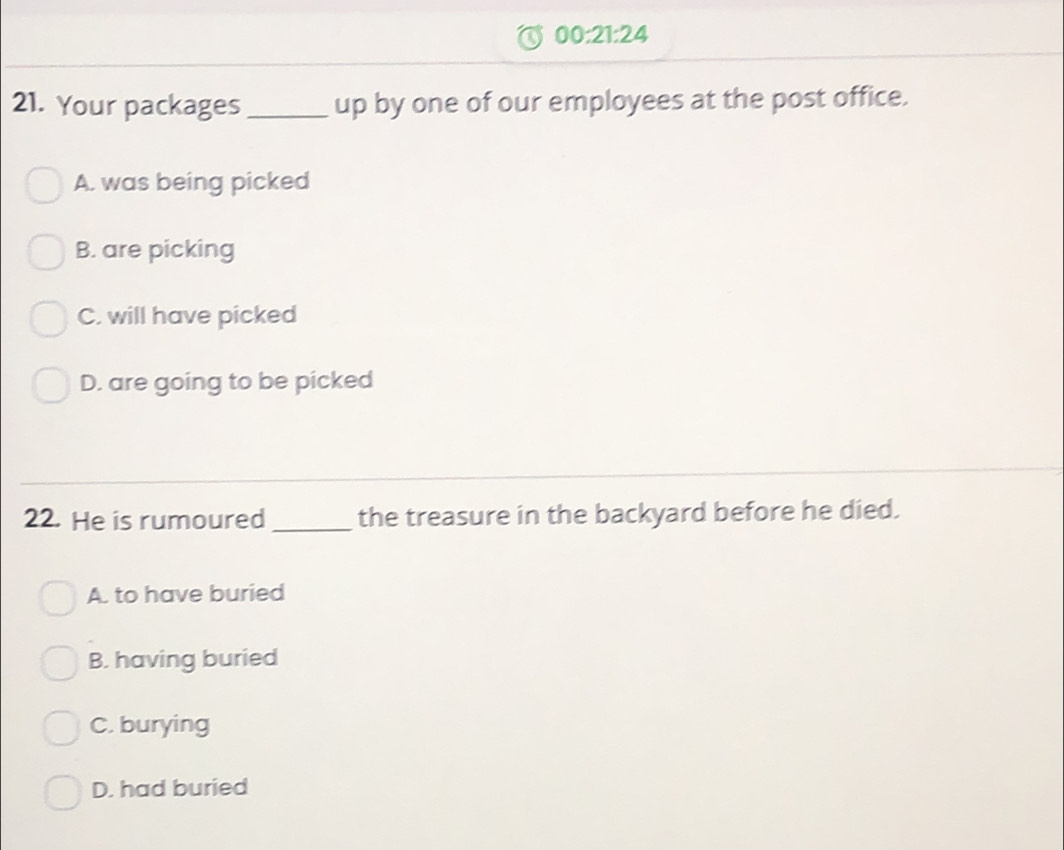 00:21:24 
21. Your packages _up by one of our employees at the post office.
A. was being picked
B. are picking
C. will have picked
D. are going to be picked
22. He is rumoured_ the treasure in the backyard before he died.
A. to have buried
B. having buried
C. burying
D. had buried