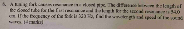 A tuning fork causes resonance in a closed pipe. The difference between the length of 
the closed tube for the first resonance and the length for the second resonance is 54.0
cm. If the frequency of the fork is 320 Hz, find the wavelength and speed of the sound 
waves. (4 marks)