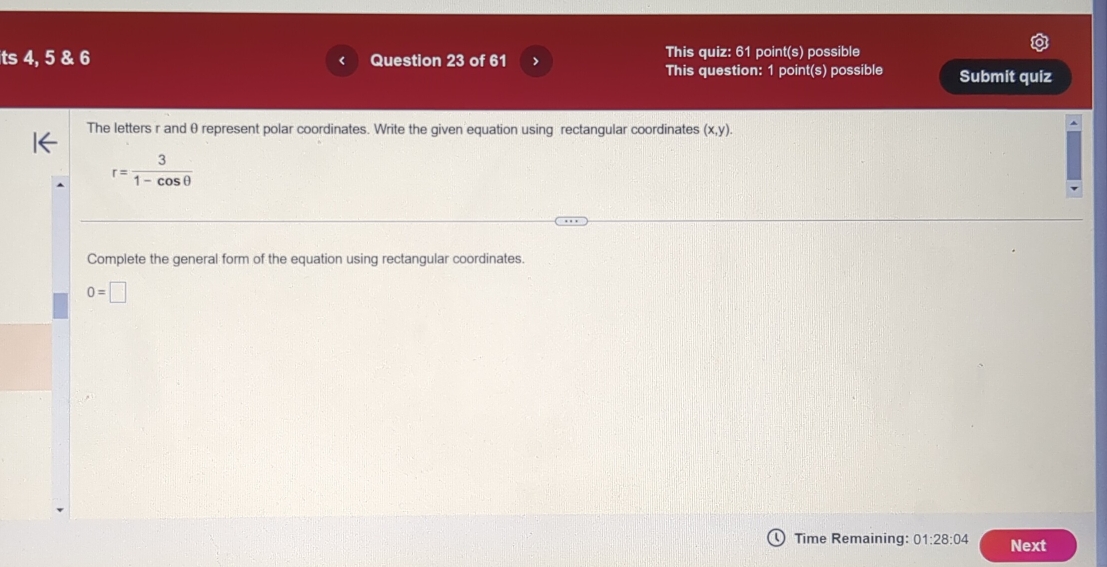 This quiz: 61 
ts 4, 5 & 6 Question 23 of 61 > point(s) possible 
This question: 1 point(s) possible Submit quiz 
The letters r and θ represent polar coordinates. Write the given equation using rectangular coordinates (x,y).
r= 3/1-cos θ  
Complete the general form of the equation using rectangular coordinates.
0=□
Time Remaining: 01:28:04 Next