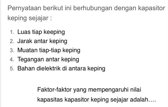 Pernyataan berikut ini berhubungan dengan kapasitor 
keping sejajar : 
1. Luas tiap keeping 
2. Jarak antar keping 
3. Muatan tiap-tiap keping 
4. Tegangan antar keping 
5. Bahan dielektrik di antara keping 
Faktor-faktor yang mempengaruhi nilai 
kapasitas kapasitor keping sejajar adalah....