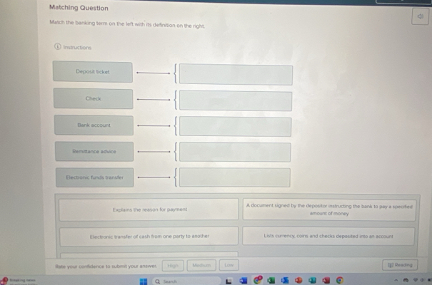 Matching Question
Match the banking term on the left with its definition on the right.
Instructions
Deposit ticket
Check
Bank account
Remittance advice
Electronic funds transfer
Explains the reason for payment A document signed by the depositor instructing the bank to pay a specified
amount of money
Electronic transfer of cash from one party to another Lists currency, coins and checks deposited into an account
Rate your confidence to submit your answer. High Medium Low [j] Reading
Breuking nees Q Search