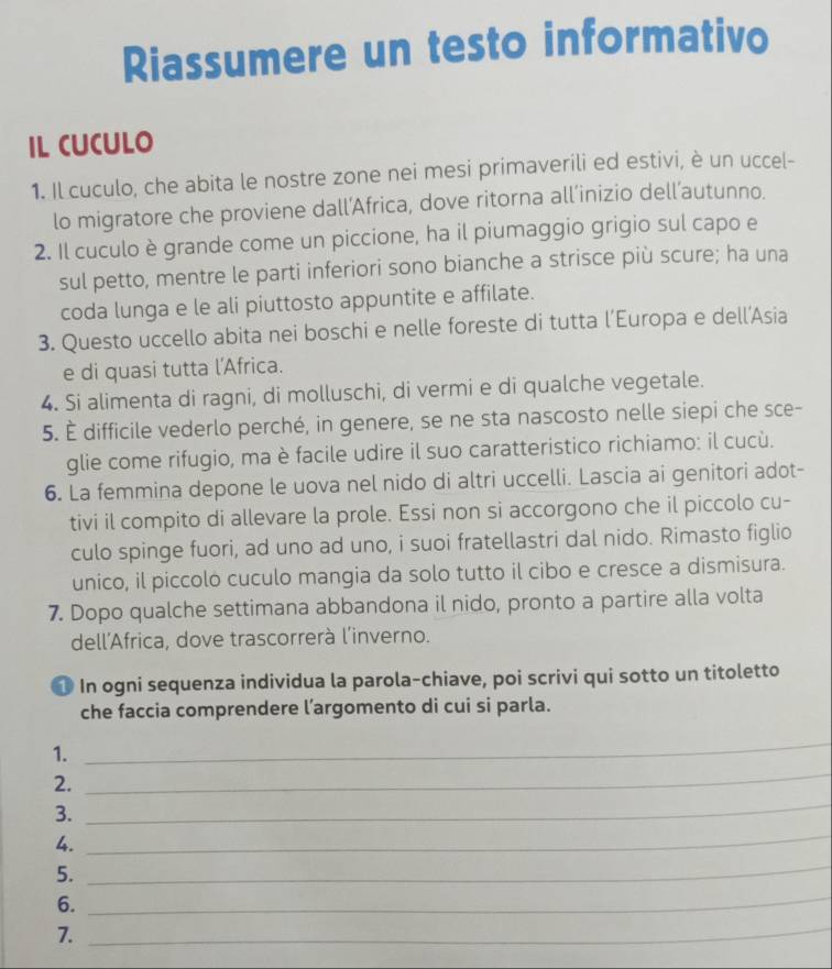 Riassumere un testo informativo
IL CUCULO
1. Il cuculo, che abita le nostre zone nei mesi primaverili ed estivi, è un uccel-
lo migratore che proviene dall’Africa, dove ritorna all’inizio dell’autunno.
2. Il cuculo è grande come un piccione, ha il piumaggio grigio sul capo e
sul petto, mentre le parti inferiori sono bianche a strisce più scure; ha una
coda lunga e le ali piuttosto appuntite e affilate.
3. Questo uccello abita nei boschi e nelle foreste di tutta l’Europa e dell’Asia
e di quasi tutta l'Africa.
4. Si alimenta di ragni, di molluschi, di vermi e di qualche vegetale.
5. È difficile vederlo perché, in genere, se ne sta nascosto nelle siepi che sce-
glie come rifugio, ma è facile udire il suo caratteristico richiamo: il cucù.
6. La femmina depone le uova nel nido di altri uccelli. Lascia ai genitori adot-
tivi il compito di allevare la prole. Essi non si accorgono che il piccolo cu-
culo spinge fuori, ad uno ad uno, i suoi fratellastri dal nido. Rimasto figlio
unico, il piccoló cuculo mangia da solo tutto il cibo e cresce a dismisura.
7. Dopo qualche settimana abbandona il nido, pronto a partire alla volta
dell'Africa, dove trascorrerà l'inverno.
1 In ogni sequenza individua la parola-chiave, poi scrivi qui sotto un titoletto
che faccia comprendere l’argomento di cui si parla.
_
1.
_
_
2.
3.
4.
_
5.
_
6.
_
7.
_