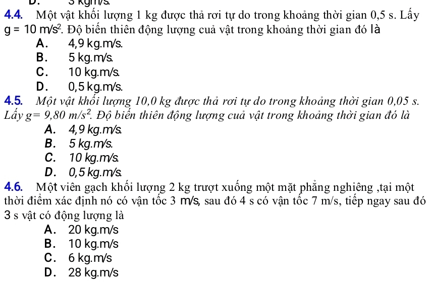 3 kgm/s.
4.4. Một vật khối lượng 1 kg được thả rơi tự do trong khoảng thời gian 0,5 s. Lấy
g=10m/s^2. Độ biển thiên động lượng cuả vật trong khoảng thời gian đó là
A. 4,9 kg.m/s.
B . 5 kg. m/s.
C. 10 kg.m/s.
D . 0, 5 kg.m/s.
4.5. Một vật khổi lượng 10,0 kg được thả rơi tự do trong khoảng thời gian 0,05 s.
Lấy g=9,80m/s^2. 1 Độ biến thiên động lượng cuả vật trong khoảng thời gian đó là
A. 4,9 kg.m/s.
B. 5 kg.m/s.
C. 10 kg.m/s
D. 0, 5 kg.m/s.
4.6. Một viên gạch khối lượng 2 kg trượt xuống một mặt phẳng nghiêng ,tại một
thời điểm xác định nó có vận tốc 3 Ms, sau đó 4 s có vận tốc 7 m/s, tiếp ngay sau đó
3 s vật có động lượng là
A. 20 kg.m/s
B. 10 kg.m/s
C. 6 kg.m/s
D. 28 kg.m/s