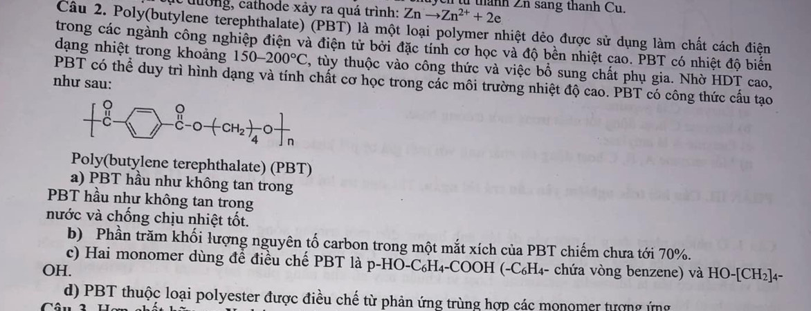 từ thành Zn sang thanh Cu.
c  tường, cathode xảy ra quá trình: Znto Zn^(2+)+2e
Câu 2. Poly(butylene terephthalate) (PBT) là một loại polymer nhiệt dẻo được sử dụng làm chất cách điện
trong các ngành công nghiệp điện và điện tử bởi đặc tính cơ học và độ bền nhiệt cao. PBT có nhiệt độ biến
dạng nhiệt trong khoảng 150-200°C , tùy thuộc vào công thức và việc bổ sung chất phụ gia. Nhờ HDT cao,
PBT có thể duy trì hình dạng và tính chất cơ học trong các môi trường nhiệt độ cao. PBT có công thức cấu tạo
như sau:
Poly(butylene terephthalate) (PBT)
a) PBT hầu như không tan trong
PBT hầu như không tan trong
nước và chống chịu nhiệt tốt.
b) Phần trăm khối lượng nguyên tố carbon trong một mắt xích của PBT chiếm chưa tới 70%.
c) Hai monomer dùng để điều chế PBT là p-HO-C₆H₄-COOH (-C₆H₄- chứa vòng benzene) và HO-[CH_2]_4
OH.
d) PBT thuộc loại polyester được điều chế từ phản ứng trùng hợp các monomer tượng ứng