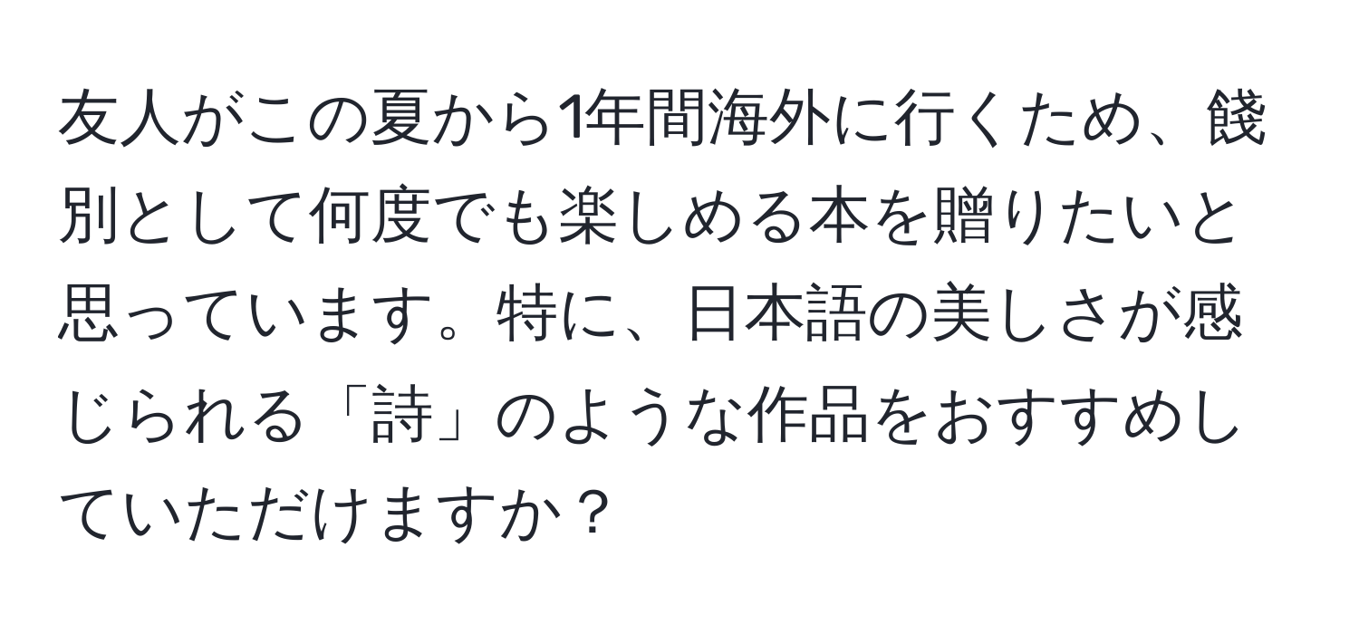 友人がこの夏から1年間海外に行くため、餞別として何度でも楽しめる本を贈りたいと思っています。特に、日本語の美しさが感じられる「詩」のような作品をおすすめしていただけますか？