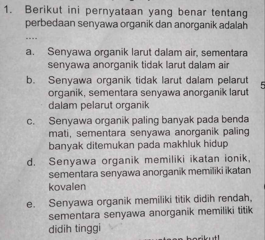 Berikut ini pernyataan yang benar tentang
perbedaan senyawa organik dan anorganik adalah
…
a. Senyawa organik larut dalam air, sementara
senyawa anorganik tidak larut dalam air
b. Senyawa organik tidak larut dalam pelarut 5
organik, sementara senyawa anorganik larut
dalam pelarut organik
c. Senyawa organik paling banyak pada benda
mati, sementara senyawa anorganik paling
banyak ditemukan pada makhluk hidup
d. Senyawa organik memiliki ikatan ionik,
sementara senyawa anorganik memiliki ikatan
kovalen
e. Senyawa organik memiliki titik didih rendah,
sementara senyawa anorganik memiliki titik
didih tinggi