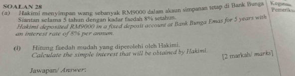 SOALAN 28 
(a) Hakimi menyimpan wang sebanyak RM9000 dalam akaun simpanan tetap di Bank Bunga Kegunas 
Pemeriks 
Siantan selama 5 tahun dengan kadar faedah 8% setahun. 
Hakimi deposited RM9000 in a fixed deposit account at Bank Bunga Emas for 5 years with 
an interest rate of 8% per annum. 
(i) Hitung faedah mudah yang diperolehi oleh Hakimi. 
Calculate the simple interest that will be obtained by Hakimi. 
[2 markah/ marks] 
Jawapan/ Answer: