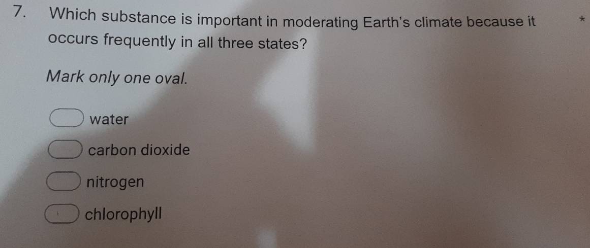 Which substance is important in moderating Earth's climate because it *
occurs frequently in all three states?
Mark only one oval.
water
carbon dioxide
nitrogen
chlorophyll