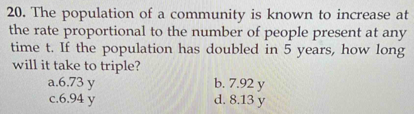 The population of a community is known to increase at
the rate proportional to the number of people present at any
time t. If the population has doubled in 5 years, how long
will it take to triple?
a. 6.73 y b. 7.92 y
c. 6.94 y d. 8.13 y