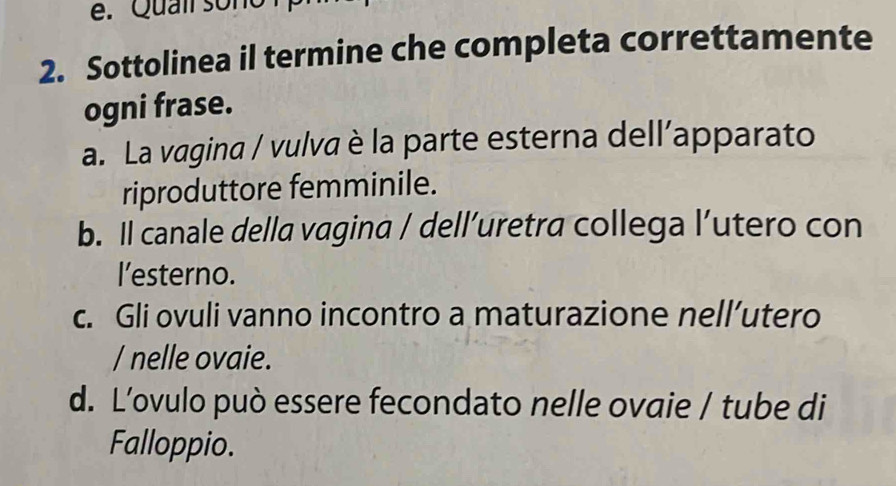 Qual so n o 
2. Sottolinea il termine che completa correttamente
ogni frase.
a. La vagina / vulva è la parte esterna dell’apparato
riproduttore femminile.
b. Il canale della vagina / dell’uretra collega l’utero con
l’esterno.
c. Gli ovuli vanno incontro a maturazione nell’utero
/ nelle ovaie.
d. L’ovulo può essere fecondato nelle ovaie / tube di
Falloppio.