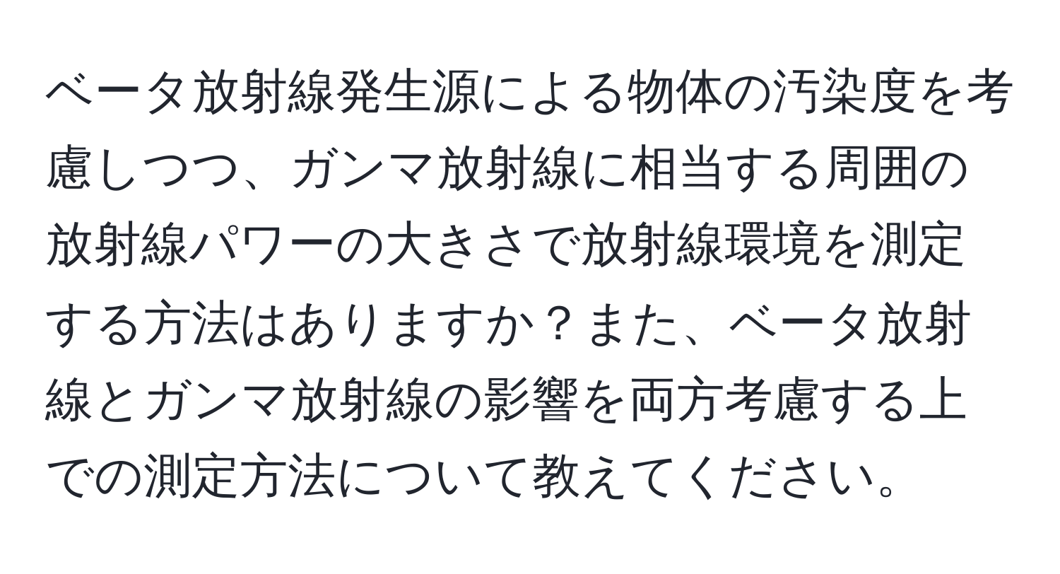 ベータ放射線発生源による物体の汚染度を考慮しつつ、ガンマ放射線に相当する周囲の放射線パワーの大きさで放射線環境を測定する方法はありますか？また、ベータ放射線とガンマ放射線の影響を両方考慮する上での測定方法について教えてください。