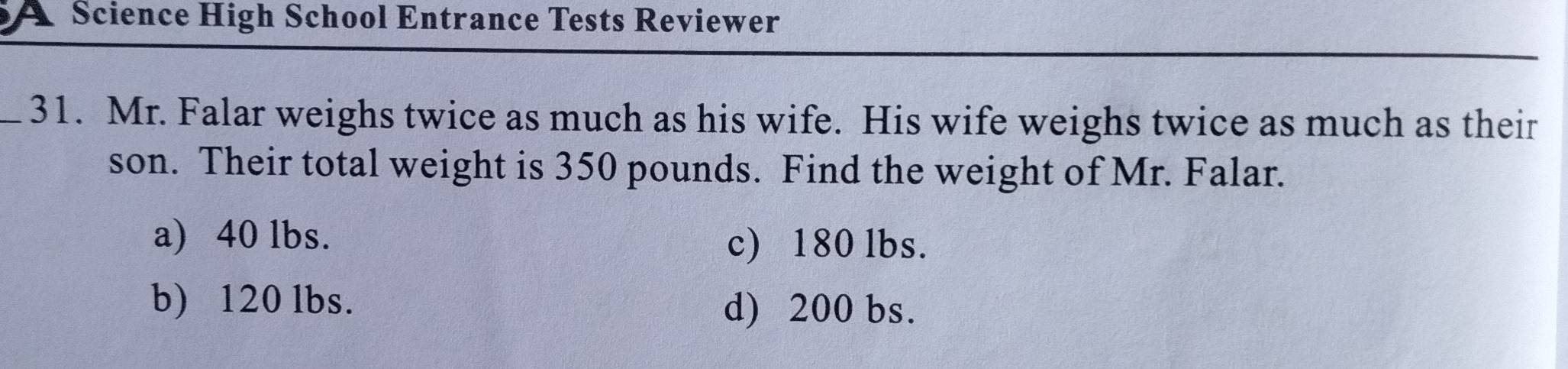 A Science High School Entrance Tests Reviewer
_31. Mr. Falar weighs twice as much as his wife. His wife weighs twice as much as their
son. Their total weight is 350 pounds. Find the weight of Mr. Falar.
a) 40 lbs. c) 180 lbs.
b) 120 lbs.
d) 200 bs.