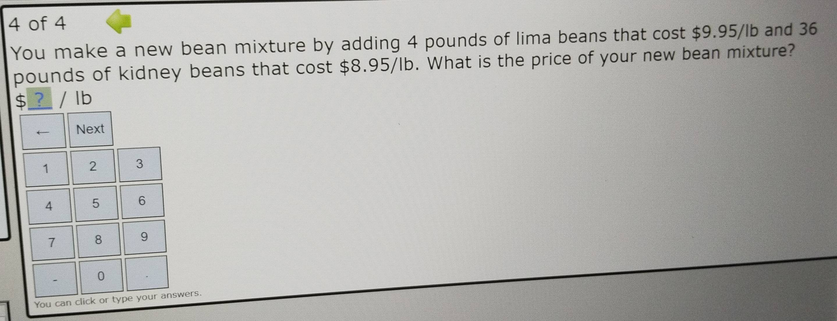 of 4 
You make a new bean mixture by adding 4 pounds of lima beans that cost $9.95/lb and 36
pounds of kidney beans that cost $8.95/lb. What is the price of your new bean mixture?
$_ ? lb
wers.