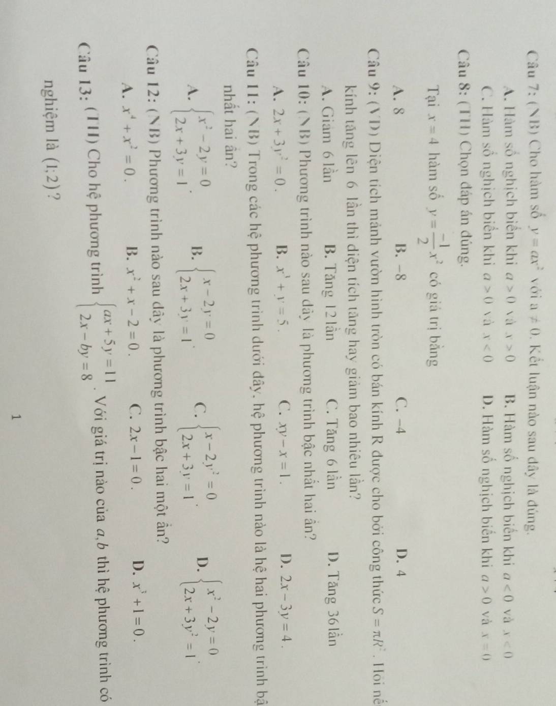 (NB) Cho hàm số y=ax^2 với a!= 0 Kết luận nào sau dây là đúng.
A. Hàm số nghịch biển khi a>0 và x>0 B. Hàm số nghịch biến khi a<0</tex> và x<0</tex>
C. Hàm số nghịch biển khi a>0 và x<0</tex> D. Hàm số nghịch biển khi a>0 và x=0
Câu 8: (TH) Chọn đáp án đúng.
Tại x=4 hàm số y= (-1)/2 x^2 có giá trị bằng
A. 8 B. -8 C. -4 D. 4
Câu 9: (VD) Diện tích mảnh vườn hình tròn có bán kính R được cho bởi công thức S=π R^2. Hội nế
kính tăng lên 6 lần thì diện tích tăng hay giảm bao nhiêu lần?
A. Giam 6 lần B. Tăng 12 lần C. Tăng 6 lần D. Tăng 36 lần
Câu 10: (NB) Phương trình nào sau dây là phương trình bậc nhất hai ần?
A. 2x+3y^2=0. B. x^3+y=5. C. xy-x=1. D. 2x-3y=4.
Câu 11: (NB) Trong các hệ phương trình dưới đây, hệ phương trình nào là hệ hai phương trình bậ
nhất hai ân?
A. beginarrayl x^2-2y=0 2x+3y=1endarray. . B. beginarrayl x-2y=0 2x+3y=1endarray. . C. beginarrayl x-2y^2=0 2x+3y=1endarray. . D. beginarrayl x^2-2y=0 2x+3y^2=1endarray. .
Câu 12: (NB) Phương trình nào sau dây là phương trình bậc hai một ần?
A. x^4+x^2=0.
B. x^2+x-2=0. C. 2x-1=0. D. x^3+1=0.
Câu 13: (TH) Cho hệ phương trình beginarrayl ax+5y=11 2x-by=8endarray..  Với giá trị nào của a,b thì hệ phương trình có
nghiệm là (1;2) ?
1