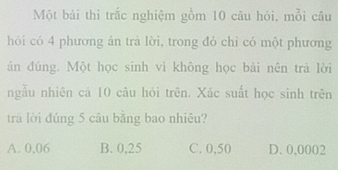 Một bài thi trắc nghiệm gồm 10 câu hỏi, mỗi câu
hỏi có 4 phương án trả lời, trong đó chỉ có một phương
án đúng. Một học sinh vì không học bài nên trả lời
ngẫu nhiên cá 10 câu hỏi trên. Xác suất học sinh trên
tra lời đúng 5 câu bằng bao nhiêu?
A. 0,06 B. 0,25 C. 0,50 D. 0,0002