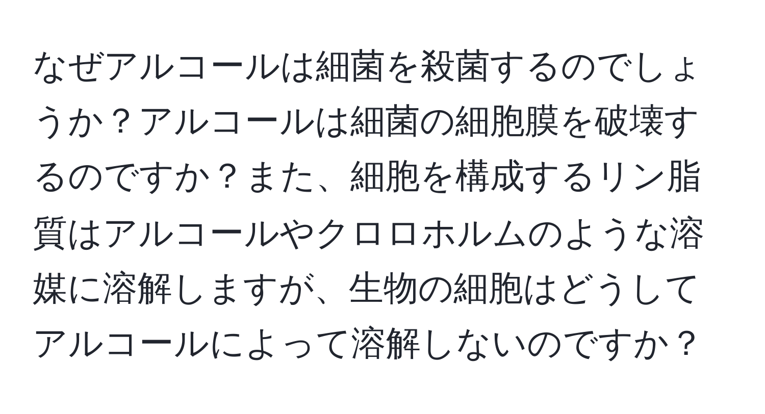 なぜアルコールは細菌を殺菌するのでしょうか？アルコールは細菌の細胞膜を破壊するのですか？また、細胞を構成するリン脂質はアルコールやクロロホルムのような溶媒に溶解しますが、生物の細胞はどうしてアルコールによって溶解しないのですか？