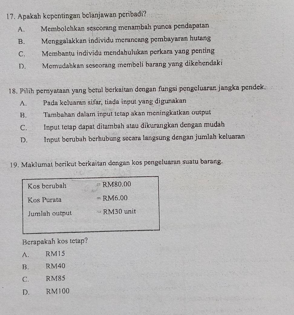 Apakah kepentingan belanjawan peribadi?
A. Membolehkan sescorang menambah punca pendapatan
B. Menggalakkan individu mcrancang pembayaran hutang
C. Membantu individu mendahulukan perkara yang penting
D. Memudahkan seseorang membeli barang yang dikehendaki
18. Pilih pernyataan yang betul berkaitan dengan fungsi pengcluaran jangka pendek.
A. Pada keluaran sifar, tiada input yang digunakan
B. Tambahan dalam input tetap akan meningkatkan output
C. Input tetap dapat ditambah atau dikurangkan dengan mudah
D. Input berubah berhubung secara langsung dengan jumlah keluaran
19. Maklumat berikut berkaitan dengan kos pengeluaran suatu barang.
Kos berubah RM80.00
Kos Purata RM6.00
Jumlah output RM30 unit
Berapakah kos tetap?
A. RM15
B. RM40
C. RM85
D. RM100