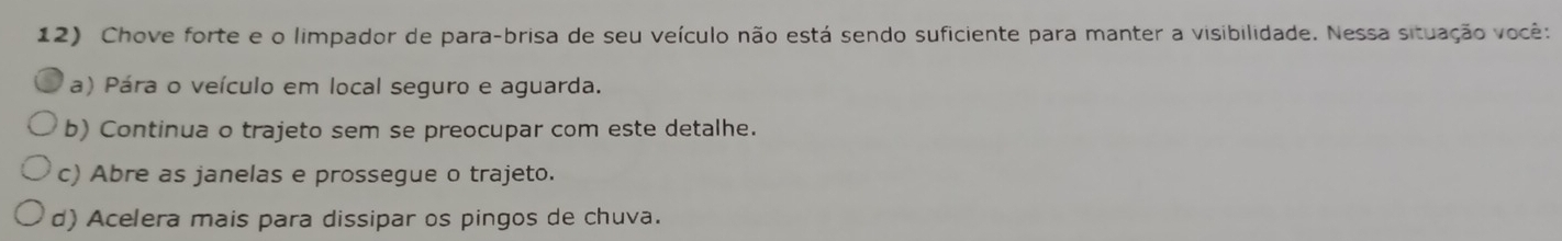 Chove forte e o limpador de para-brisa de seu veículo não está sendo suficiente para manter a visibilidade. Nessa situação você:
a) Pára o veículo em local seguro e aguarda.
b) Continua o trajeto sem se preocupar com este detalhe.
c) Abre as janelas e prossegue o trajeto.
d) Acelera mais para dissipar os pingos de chuva.