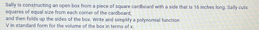 Sally is constructing an open box from a piece of square cardboard with a side that is 16 inches long. Sally cuts 
squares of equal size from each corner of the cardboard, 
and then folds up the sides of the box. Write and simplify a polynomial function
V in standard form for the volume of the box in terms of x.