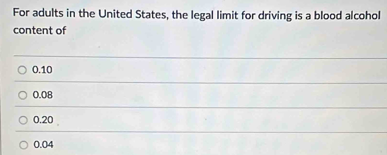 For adults in the United States, the legal limit for driving is a blood alcohol
content of
0.10
0.08
0.20
0.04