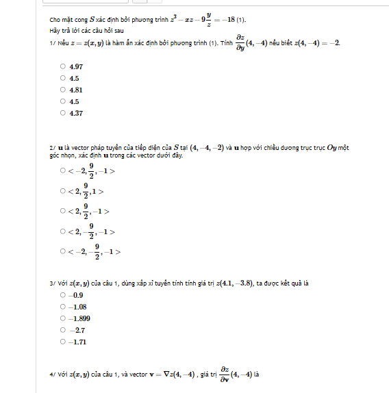 Cho mặt cong S xác định bởi phương trình z^3-xz-9 y/z =-18(1). 
Hy trà lởi các câu hỏi sau
1/ Nếu z=z(x,y) là hàm ẩn xác định bởi phương trình (1). Tính  partial z/partial y (4,-4) nếu biết z(4,-4)=-2
4.97
4.5
4.81
4.5
4.37
27 1 là vector pháp tuyển của tiếp diện của S tại (4,-4,-2) và u hợp với chiều dương trục trục Oy một
góc nhọn, xác định u trong các vector dưới đây.
, -1>
<2, 9/2 , 1>
<2</tex>,  9/2 , -1>
<2</tex>, - 9/2 , -1>
, -1>
3/ Với z(x,y) của câu 1, dùng xắp xỉ tuyển tính tính giá trị z(4.1,-3.8) , ta được kết quả là
-0.9
-1.08
-1.899
-2.7
-1.71
4/ Với z(x,y) của câu 1, và vector v=Vz(4,-4) , giá trị  partial z/partial v (4,-4) là
