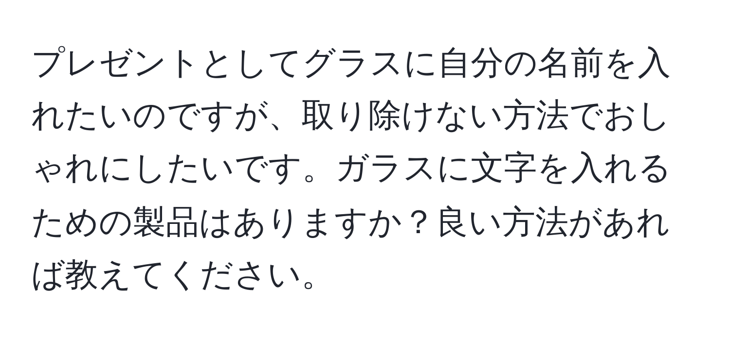 プレゼントとしてグラスに自分の名前を入れたいのですが、取り除けない方法でおしゃれにしたいです。ガラスに文字を入れるための製品はありますか？良い方法があれば教えてください。