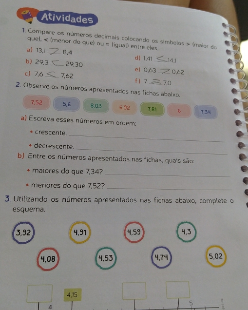 Atividades 
1. Compare os números decimais colocando os símbolos > (maior do 
que), < (menor do que)  OU= (igual) entre eles. 
a) 13, 1 _ 8, 4 d) 1,41 141
b) 29, 3 _ 29, 30 e) 0,63 _ 0,62
c 7,6 _ 7,62 f  7 _ 7,0
2. Observe os números apresentados nas fichas abaixo.
7,52 5, 6 8, 03 6, 92 7,81 6 7, 34
a) Escreva esses números em ordem: 
_ 
crescente. 
_ 
• decrescente. 
b) Entre os números apresentados nas fichas, quais são: 
maiores do que 7,34?_ 
menores do que 7,52?_ 
3. Utilizando os números apresentados nas fichas abaixo, complete o 
esquema.
3,92 4, 91 4, 59 4, 3
4,08 4,53 4, 74 5,02
4, 15
5
7