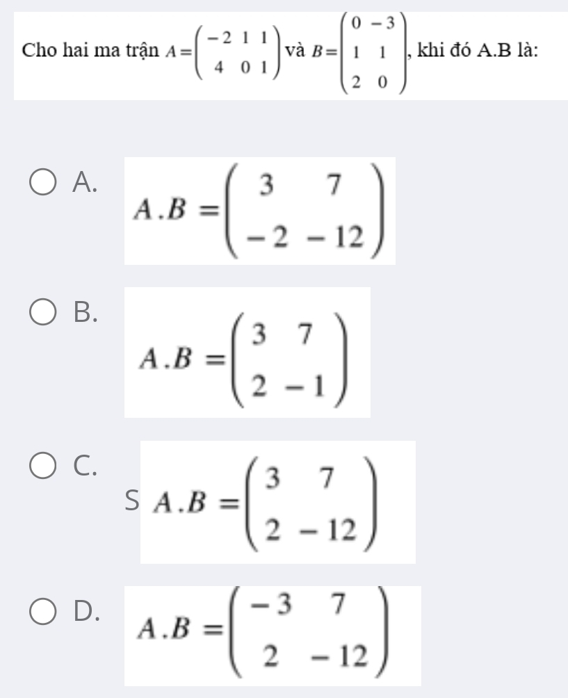 Cho hai ma trận A=beginpmatrix -2&1&1 4&0&1endpmatrix và B=beginpmatrix 0&-3 1&1 2&0endpmatrix. , khi đó A. B là:
A. . B=beginpmatrix 3&7 -2&-12endpmatrix r 
A
..
B. A. B=beginpmatrix 3&7 2&-1endpmatrix
C. A. B=beginpmatrix 3&7 2&-12endpmatrix
S
D. A. B=beginpmatrix -3&7 2&-12endpmatrix