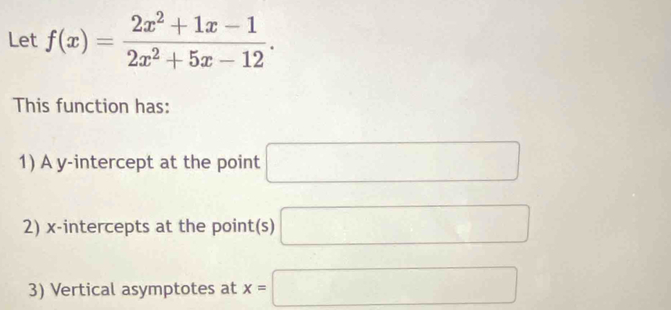 Let f(x)= (2x^2+1x-1)/2x^2+5x-12 . 
This function has: 
1) A y-intercept at the point □
2) x-intercepts at the point(s) □
3) Vertical asymptotes at x=□