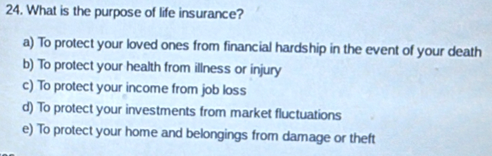 What is the purpose of life insurance?
a) To protect your loved ones from financial hardship in the event of your death
b) To protect your health from illness or injury
c) To protect your income from job loss
d) To protect your investments from market fluctuations
e) To protect your home and belongings from damage or theft