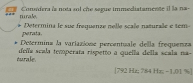 Considera la nota sol che segue immediatamente il la na- 
turale. 
Determina le sue frequenze nelle scale naturale e tem- 
perata. 
Determina la variazione percentuale della frequenza 
della scala temperata rispetto a quella della scala na- 
turale.
[792 Hz; 784 Hz; −1,01 % ]