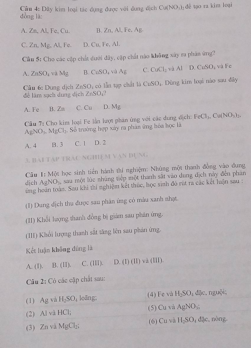 Dãy kim loại tác dụng được với dung dịch Cu(NO_3) dể tạo ra kim loại
đồng là:
A. Zn, Al, Fe, Cu. B. Zn, Al, Fe, Ag.
C. Zn, Mg, Al, Fe. D. Cu, Fe, Al.
Câu 5: Cho các cặp chất dưới đây, cặp chất nào không xây ra phản ứng?
A. ZnSO_4 1/ B. CuSO_4 và Ag C. CuCl_2 và Al D. CuSO_4 và Fe
Câu 6: Dung dịch ZnSO_4 có lẫn tạp chất là CuSO_4. Dùng kim loại nào sau đây
đề làm sạch dung dịch ZnSO_4
A. Fe B. Zn C. Cu D. Mg
Câu 7: Cho kim loại Fe lần lượt phản ứng với các dung dịch: FeCl_3,Cu(NO_3)_2,
AgNO_3,MgCl_2 Số trường hợp xây ra phản ứng hóa học là
A. 4 B. 3 C. 1 D. 2
3. Bài Tập TRAC NgHiệm Vạn đụng
Câu 1: Một học sinh tiến hành thí nghiệm: Nhúng một thanh đồng vào dung
dịch AgNO_3 , sau một lúc nhúng tiếp một thanh sắt vào dung dịch này đến phản
ứng hoàn toàn. Sau khi thí nghiệm kết thúc, học sinh đó rút ra các kết luận sau :
(I) Dung dịch thu được sau phản ứng có màu xanh nhạt.
(II) Khối lượng thanh đồng bị giảm sau phản ứng.
(III) Khối lượng thanh sắt tăng lên sau phản ứng.
Kết luận không đúng là
A. (1). B. (II). C. (III). D. (I)(L I) và (III).
Câu 2: Có các cặp chất sau:
(1) Ag và H_2SO_4 loãng; (4) Fe và H_2SO_4 đặc, nguội;
(2) Al và HCl; (5) Cu và AgNO_3;
(3) Zn và MgCl_2; (6) Cu và H_2SO_4 dz ic, nóng.