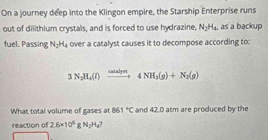 On a journey deep into the Klingon empire, the Starship Enterprise runs 
out of dilithium crystals, and is forced to use hydrazine, N_2H_4 , as a backup 
fuel. Passing N_2H_4 over a catalyst causes it to decompose according to:
3N_2H_4(l)xrightarrow catalyst4NH_3(g)+N_2(g)
What total volume of gases at 861°C and 42.0 atm are produced by the 
reaction of 2.6* 10^6gN_2H_4 7