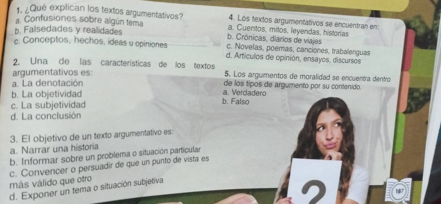 ¿Qué explican los textos argumentativos? 4. Los textos argumentativos se encuentran en:
a. Confusiones sobre algún tema a. Cuentos, mitos, leyendas, historias
b. Falsedades y realidades
b. Crónicas, diarios de viajes
c. Conceptos, hechos, ideas u opiniones c. Novelas, poemas, canciones, trabalenguas
d. Artículos de opinión, ensayos, discursos
2. Una de las características de los textos
argumentativos es:
5. Los argumentos de moralidad se encuentra dentro
a. La denotación
de los tipos de argumento por su contenido.
b. La objetividad
a. Verdadero
c. La subjetividad
b. Falso
d. La conclusión
3. El objetivo de un texto argumentativo es:
a. Narrar una historia
b. Informar sobre un problema o situación particular
c. Convencer o persuadir de que un punto de vista es
más válido que otro
d. Exponer un tema o situación subjetiva
16