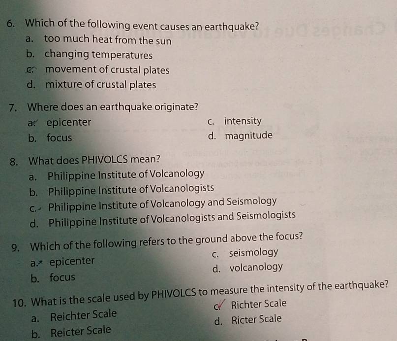 Which of the following event causes an earthquake?
a. too much heat from the sun
b. changing temperatures
movement of crustal plates
d. mixture of crustal plates
7. Where does an earthquake originate?
a epicenter c. intensity
b. focus d. magnitude
8. What does PHIVOLCS mean?
a. Philippine Institute of Volcanology
b. Philippine Institute of Volcanologists
c. Philippine Institute of Volcanology and Seismology
d. Philippine Institute of Volcanologists and Seismologists
9. Which of the following refers to the ground above the focus?
a. epicenter c. seismology
b. focus d. volcanology
10. What is the scale used by PHIVOLCS to measure the intensity of the earthquake?
a. Reichter Scale c Richter Scale
b. Reicter Scale d. Ricter Scale