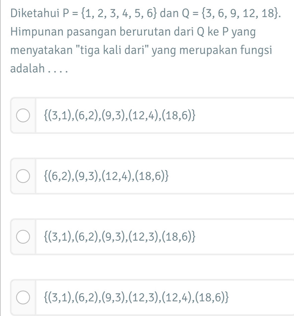 Diketahui P= 1,2,3,4,5,6 dan Q= 3,6,9,12,18. 
Himpunan pasangan berurutan dari Q ke P yang
menyatakan "tiga kali dari" yang merupakan fungsi
adalah . . . .
 (3,1),(6,2),(9,3),(12,4),(18,6)
 (6,2),(9,3),(12,4),(18,6)
 (3,1),(6,2),(9,3),(12,3),(18,6)
 (3,1),(6,2),(9,3),(12,3),(12,4),(18,6)