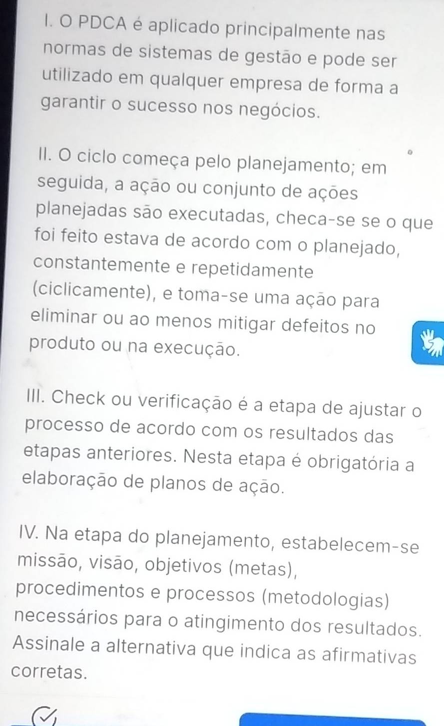 PDCA é aplicado principalmente nas 
normas de sistemas de gestão e pode ser 
utilizado em qualquer empresa de forma a 
garantir o sucesso nos negócios. 
II. O ciclo começa pelo planejamento; em 
seguida, a ação ou conjunto de ações 
planejadas são executadas, checa-se se o que 
foi feito estava de acordo com o planejado, 
constantemente e repetidamente 
(ciclicamente), e toma-se uma ação para 
eliminar ou ao menos mitigar defeitos no 
produto ou na execução. 
IIII. Check ou verificação é a etapa de ajustar o 
processo de acordo com os resultados das 
etapas anteriores. Nesta etapa é obrigatória a 
elaboração de planos de ação. 
IV. Na etapa do planejamento, estabelecem-se 
missão, visão, objetivos (metas), 
procedimentos e processos (metodologias) 
necessários para o atingimento dos resultados. 
Assinale a alternativa que indica as afirmativas 
corretas.